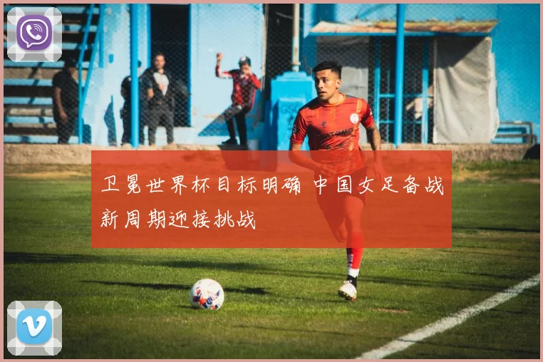 卫冕世界杯目标明确 中国女足备战新周期迎接挑战