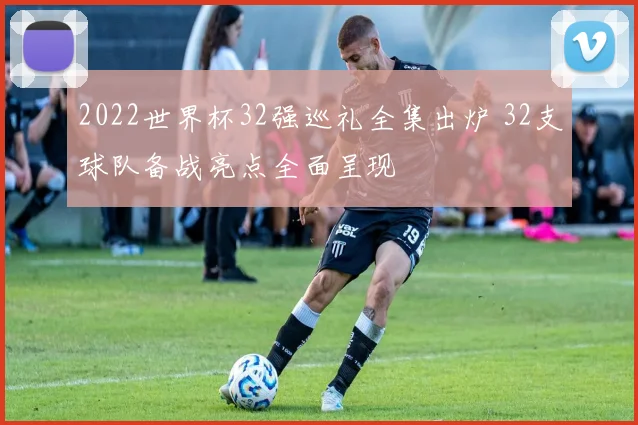 2022世界杯32强巡礼全集出炉 32支球队备战亮点全面呈现