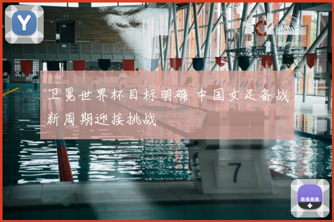 卫冕世界杯目标明确 中国女足备战新周期迎接挑战