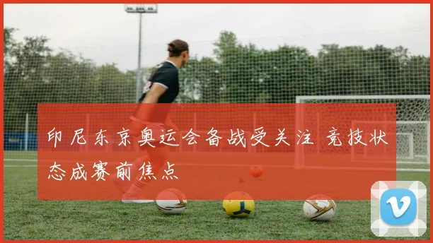 印尼东京奥运会备战受关注 竞技状态成赛前焦点