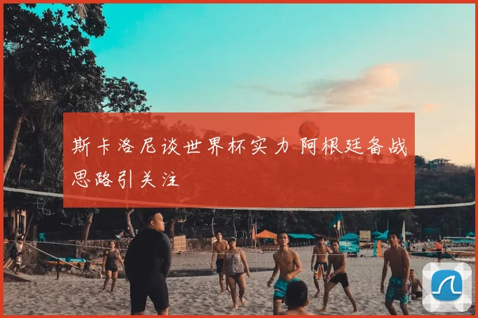 斯卡洛尼谈世界杯实力 阿根廷备战思路引关注